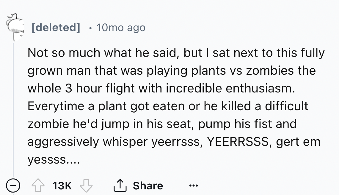 number - 50% deleted 10mo ago Not so much what he said, but I sat next to this fully grown man that was playing plants vs zombies the whole 3 hour flight with incredible enthusiasm. Everytime a plant got eaten or he killed a difficult zombie he'd jump in 